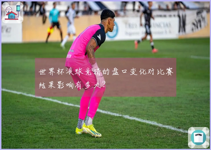 世界杯滚球竞猜的盘口变化对比赛结果影响有多大？